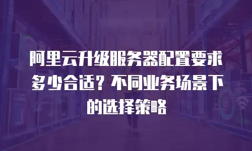 阿里云升级服务器配置要求多少合适？不同业务场景下的选择策略