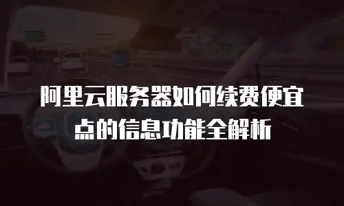 阿里云服务器如何续费便宜点的信息功能全解析