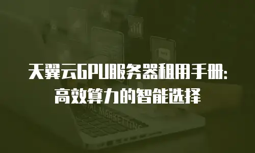 天翼云GPU服务器租用手册：高效算力的智能选择