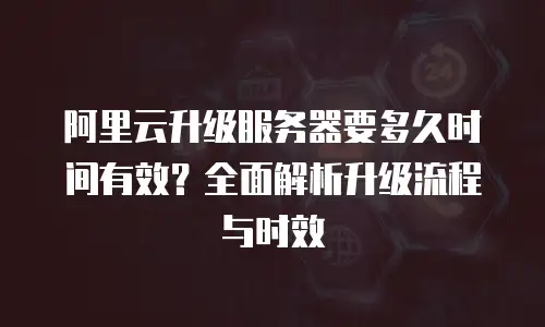 阿里云升级服务器要多久时间有效？全面解析升级流程与时效