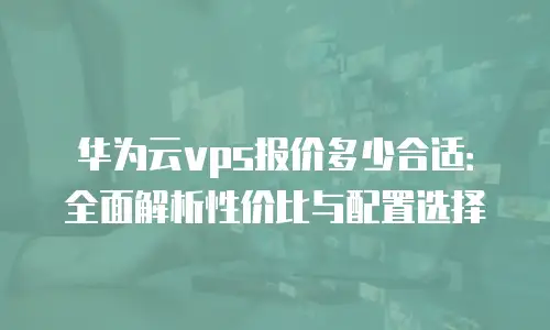 华为云vps报价多少合适：全面解析性价比与配置选择