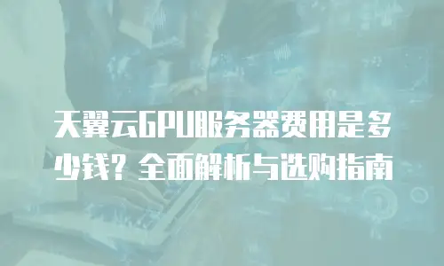 天翼云GPU服务器费用是多少钱？全面解析与选购指南