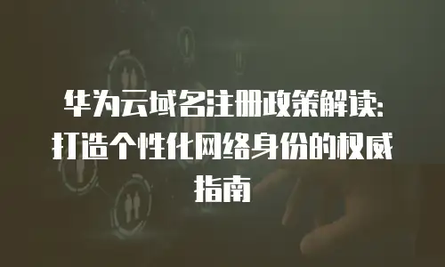 华为云域名注册政策解读：打造个性化网络身份的权威指南
