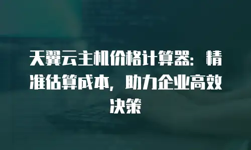 天翼云主机价格计算器：精准估算成本，助力企业高效决策