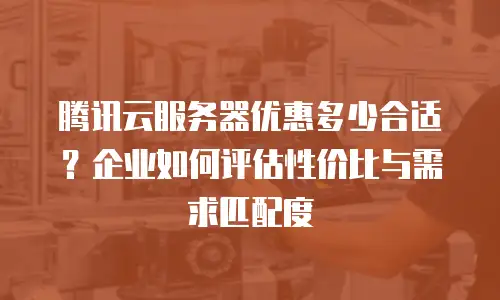 腾讯云服务器优惠多少合适？企业如何评估性价比与需求匹配度