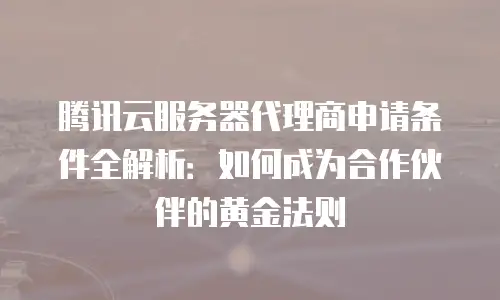 腾讯云服务器代理商申请条件全解析：如何成为合作伙伴的黄金法则