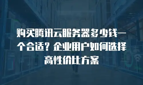购买腾讯云服务器多少钱一个合适？企业用户如何选择高性价比方案