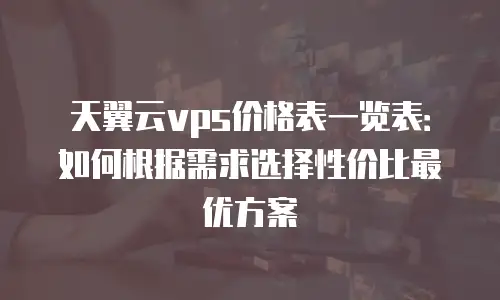 天翼云vps价格表一览表：如何根据需求选择性价比最优方案