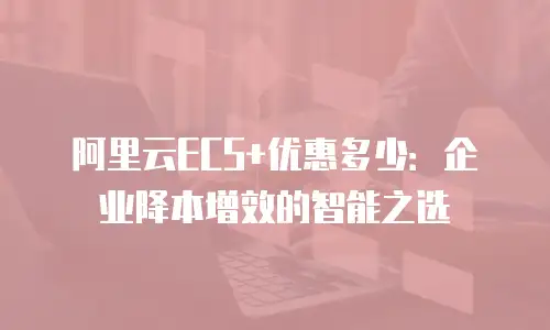 阿里云ECS+优惠多少：企业降本增效的智能之选