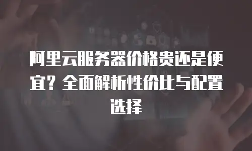 阿里云服务器价格贵还是便宜？全面解析性价比与配置选择