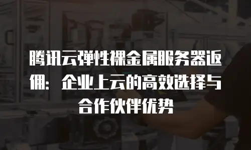腾讯云弹性裸金属服务器返佣：企业上云的高效选择与合作伙伴优势