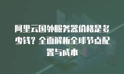 阿里云国外服务器价格是多少钱？全面解析全球节点配置与成本