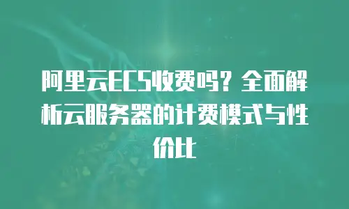 阿里云ECS收费吗？全面解析云服务器的计费模式与性价比