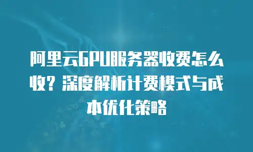 阿里云GPU服务器收费怎么收？深度解析计费模式与成本优化策略