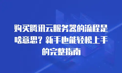 购买腾讯云服务器的流程是啥意思？新手也能轻松上手的完整指南