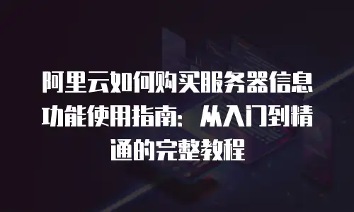 阿里云如何购买服务器信息功能使用指南：从入门到精通的完整教程