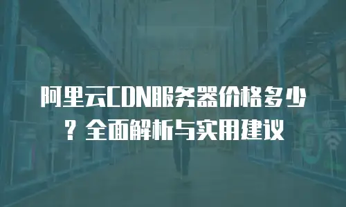 阿里云CDN服务器价格多少？全面解析与实用建议