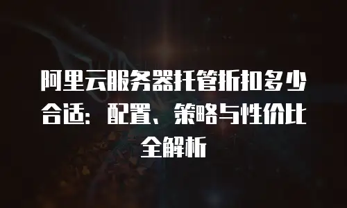 阿里云服务器托管折扣多少合适：配置、策略与性价比全解析