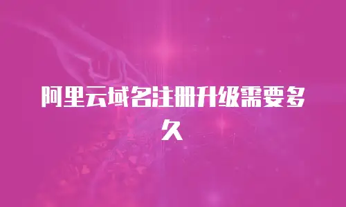 阿里云域名注册升级需要多久
