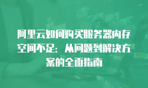 阿里云如何购买服务器内存空间不足：从问题到解决方案的全面指南