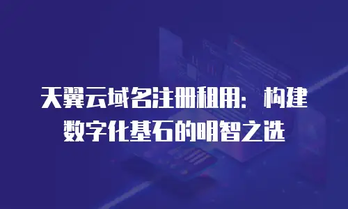 天翼云域名注册租用：构建数字化基石的明智之选