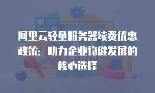 阿里云轻量服务器续费优惠政策：助力企业稳健发展的核心选择