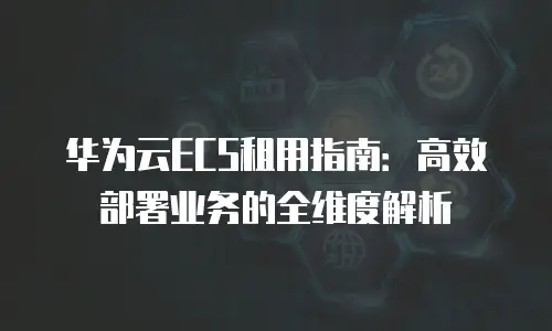 华为云ECS租用指南：高效部署业务的全维度解析