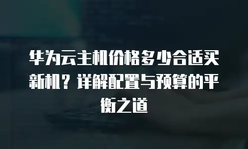华为云主机价格多少合适买新机？详解配置与预算的平衡之道