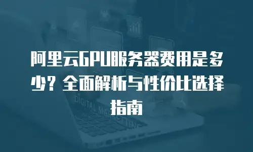 阿里云GPU服务器费用是多少？全面解析与性价比选择指南