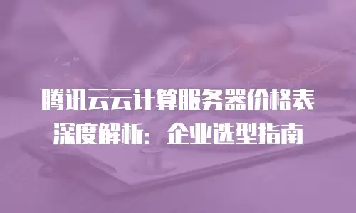腾讯云云计算服务器价格表深度解析：企业选型指南