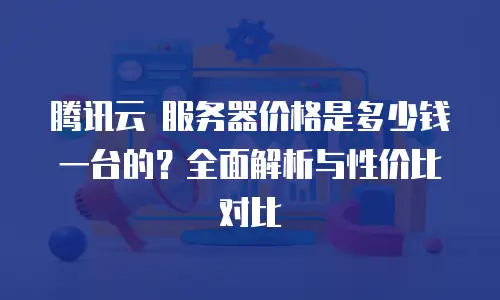 腾讯云 服务器价格是多少钱一台的？全面解析与性价比对比
