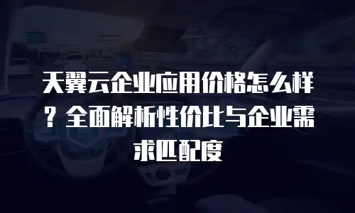 天翼云企业应用价格怎么样？全面解析性价比与企业需求匹配度