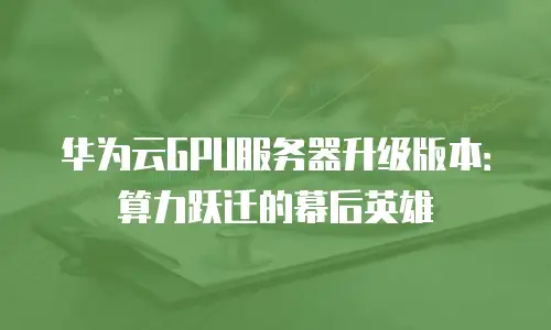 华为云GPU服务器升级版本：算力跃迁的幕后英雄