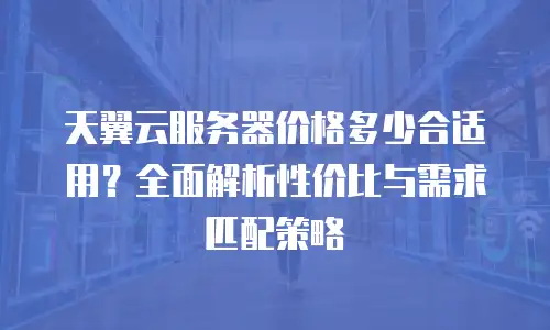 天翼云服务器价格多少合适用？全面解析性价比与需求匹配策略