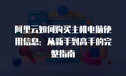 阿里云如何购买主机电脑使用信息：从新手到高手的完整指南