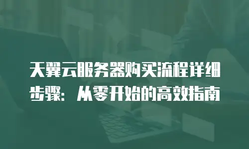 天翼云服务器购买流程详细步骤：从零开始的高效指南