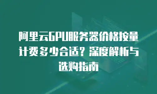 阿里云GPU服务器价格按量计费多少合适？深度解析与选购指南