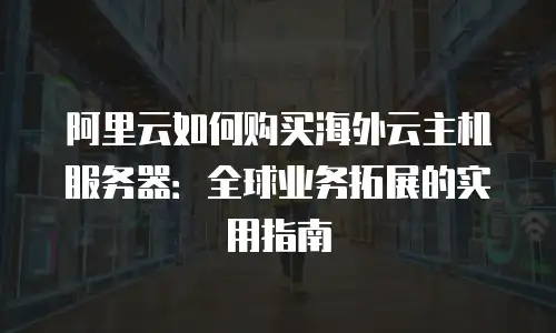 阿里云如何购买海外云主机服务器：全球业务拓展的实用指南