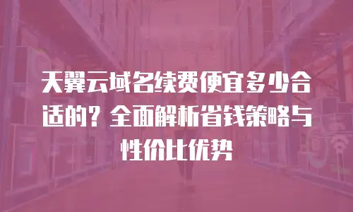 天翼云域名续费便宜多少合适的？全面解析省钱策略与性价比优势