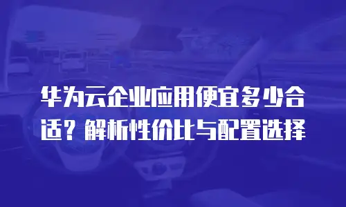 华为云企业应用便宜多少合适？解析性价比与配置选择