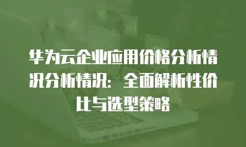 华为云企业应用价格分析情况分析情况：全面解析性价比与选型策略
