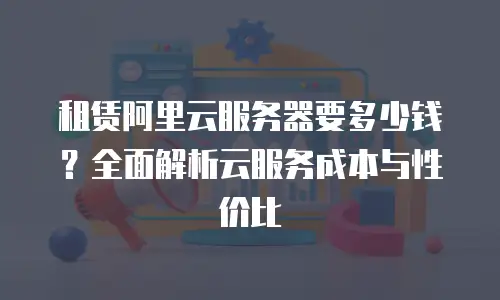 租赁阿里云服务器要多少钱？全面解析云服务成本与性价比
