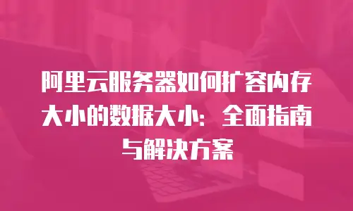 阿里云服务器如何扩容内存大小的数据大小：全面指南与解决方案