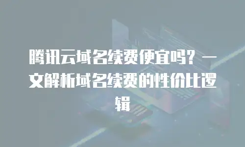 腾讯云域名续费便宜吗？一文解析域名续费的性价比逻辑