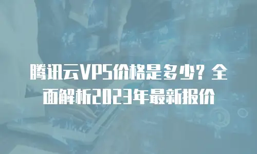 腾讯云VPS价格是多少？全面解析2023年最新报价