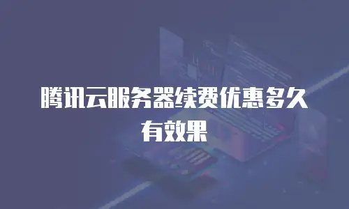 腾讯云服务器续费优惠多久有效果