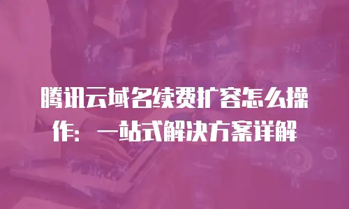 腾讯云域名续费扩容怎么操作：一站式解决方案详解
