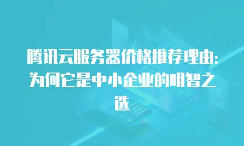 腾讯云服务器价格推荐理由：为何它是中小企业的明智之选