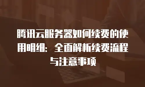 腾讯云服务器如何续费的使用明细：全面解析续费流程与注意事项
