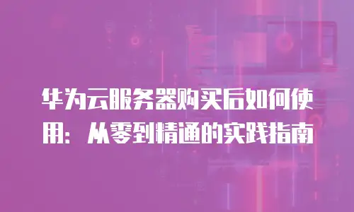 华为云服务器购买后如何使用：从零到精通的实践指南